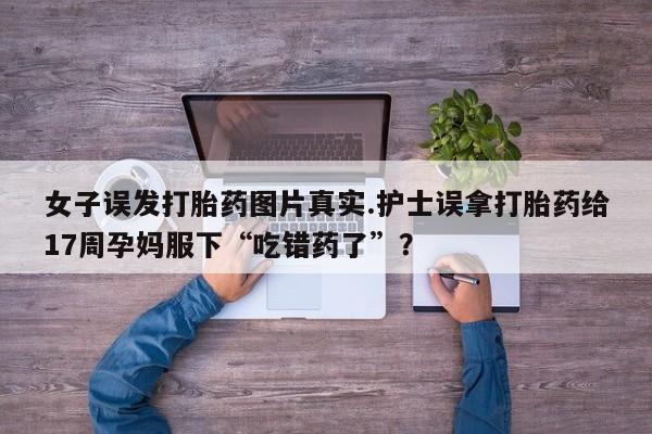 打胎药正品包邮联系方式女子误发打胎药图片真实.护士误拿打胎药给17周孕妈服下“吃错药了”？
