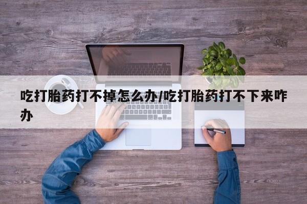 打胎药正品包邮联系方式吃打胎药打不掉怎么办/吃打胎药打不下来咋办