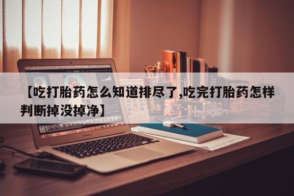打胎药正品包邮联系方式【吃打胎药怎么知道排尽了,吃完打胎药怎样判断掉没掉净】