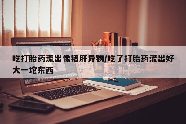 打胎药正品包邮联系方式吃打胎药流出像猪肝异物/吃了打胎药流出好大一坨东西