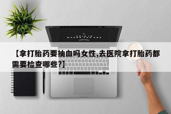 打胎药正品包邮联系方式【拿打胎药要抽血吗女性,去医院拿打胎药都需要检查哪些?】