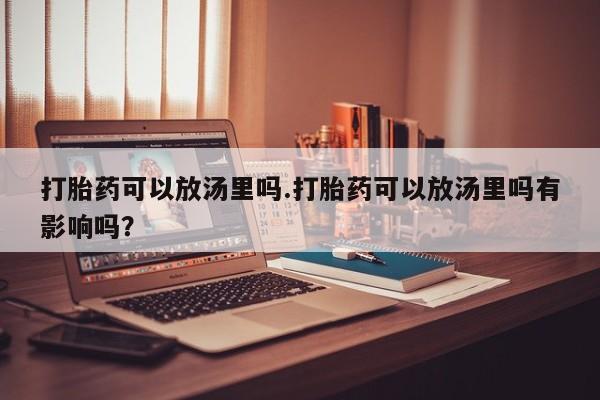 打胎药正品包邮联系方式打胎药可以放汤里吗.打胎药可以放汤里吗有影响吗？