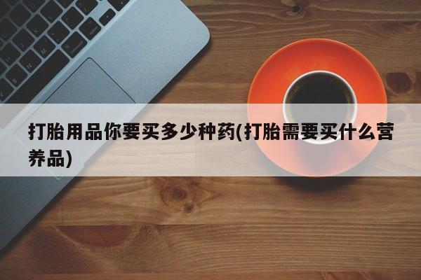 打胎药正品包邮联系方式打胎用品你要买多少种药(打胎需要买什么营养品)