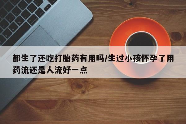 打胎药正品包邮联系方式都生了还吃打胎药有用吗/生过小孩怀孕了用药流还是人流好一点