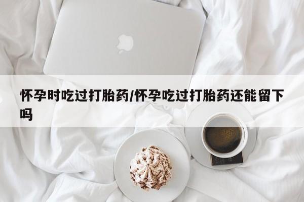 打胎药正品包邮联系方式怀孕时吃过打胎药/怀孕吃过打胎药还能留下吗