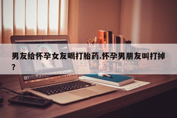 打胎药正品包邮联系方式男友给怀孕女友喝打胎药.怀孕男朋友叫打掉?