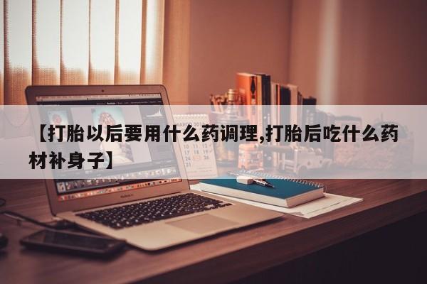 打胎药正品包邮联系方式【打胎以后要用什么药调理,打胎后吃什么药材补身子】