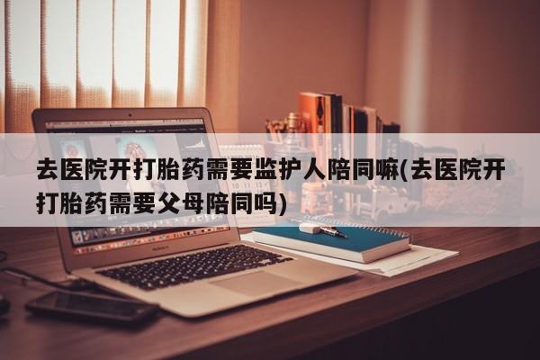 打胎药正品包邮联系方式去医院开打胎药需要监护人陪同嘛(去医院开打胎药需要父母陪同吗)