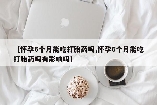 打胎药正品包邮联系方式【怀孕6个月能吃打胎药吗,怀孕6个月能吃打胎药吗有影响吗】