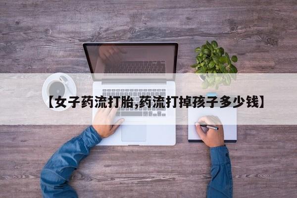 打胎药正品包邮联系方式【女子药流打胎,药流打掉孩子多少钱】