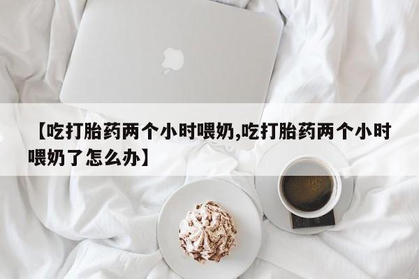 打胎药正品包邮联系方式【吃打胎药两个小时喂奶,吃打胎药两个小时喂奶了怎么办】