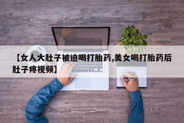 打胎药正品包邮联系方式【女人大肚子被迫喝打胎药,美女喝打胎药后肚子疼视频】