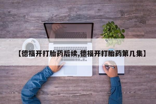 打胎药正品包邮联系方式【德福开打胎药后续,德福开打胎药第几集】