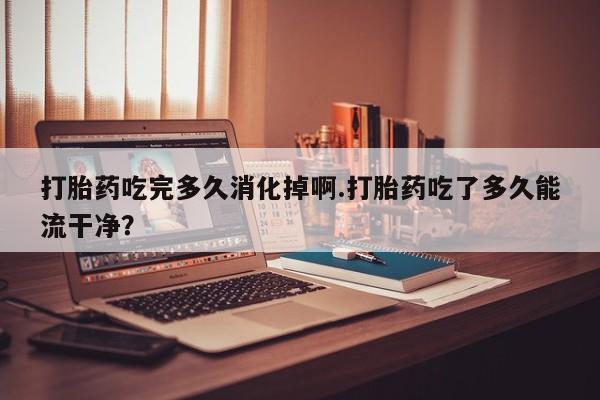 打胎药正品包邮联系方式打胎药吃完多久消化掉啊.打胎药吃了多久能流干净？