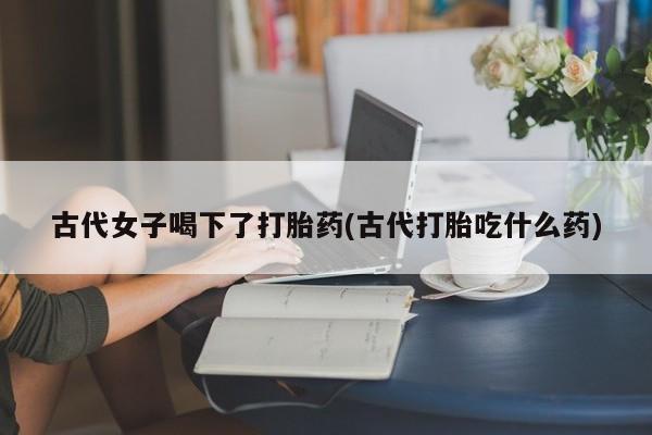 打胎药正品包邮联系方式古代女子喝下了打胎药(古代打胎吃什么药)