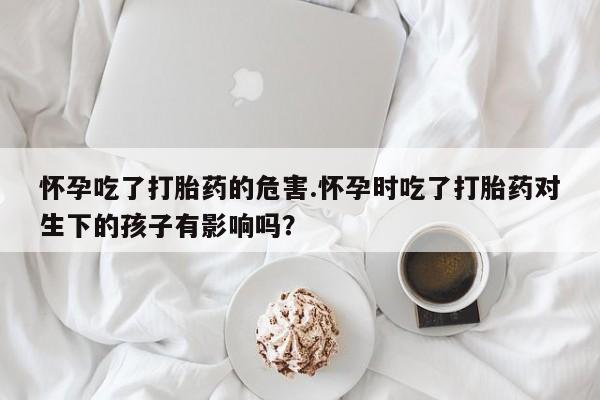打胎药正品包邮联系方式怀孕吃了打胎药的危害.怀孕时吃了打胎药对生下的孩子有影响吗？