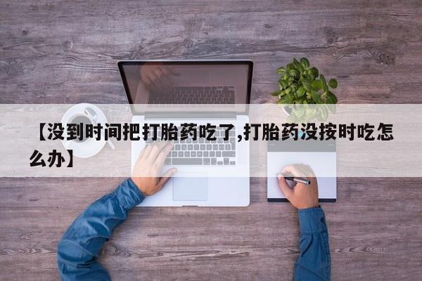 打胎药正品包邮联系方式【没到时间把打胎药吃了,打胎药没按时吃怎么办】