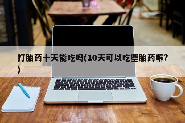 打胎药正品包邮联系方式打胎药十天能吃吗(10天可以吃堕胎药嘛?)