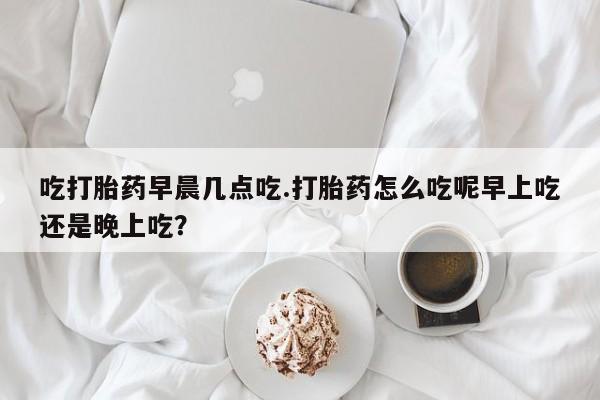 打胎药正品包邮联系方式吃打胎药早晨几点吃.打胎药怎么吃呢早上吃还是晚上吃?