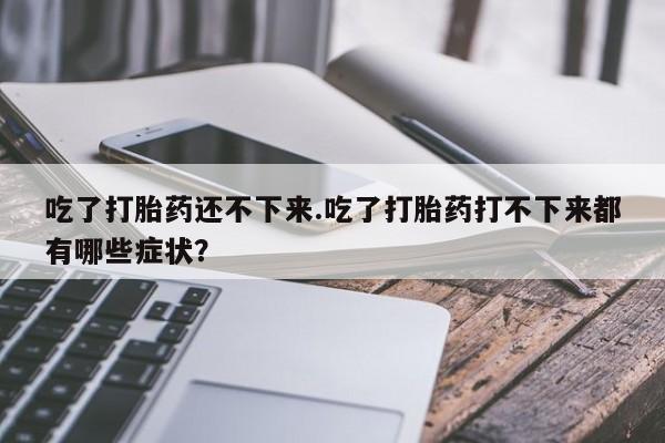 打胎药正品包邮联系方式吃了打胎药还不下来.吃了打胎药打不下来都有哪些症状？
