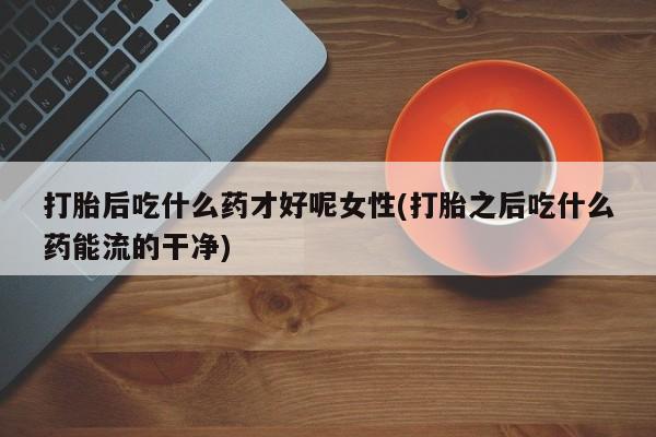 打胎药正品包邮联系方式打胎后吃什么药才好呢女性(打胎之后吃什么药能流的干净)