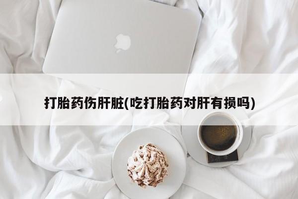 打胎药正品包邮联系方式打胎药伤肝脏(吃打胎药对肝有损吗)