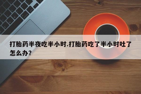打胎药正品包邮联系方式打胎药半夜吃半小时.打胎药吃了半小时吐了怎么办？