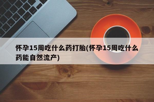 打胎药正品包邮联系方式怀孕15周吃什么药打胎(怀孕15周吃什么药能自然流产)