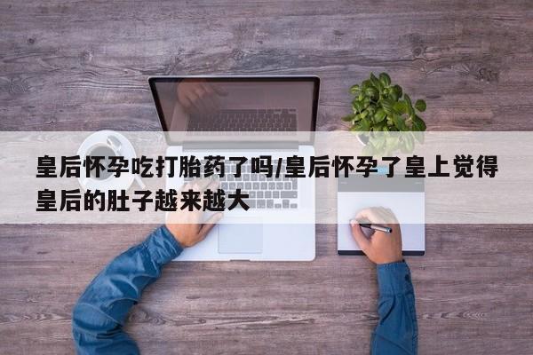 打胎药正品包邮联系方式皇后怀孕吃打胎药了吗/皇后怀孕了皇上觉得皇后的肚子越来越大