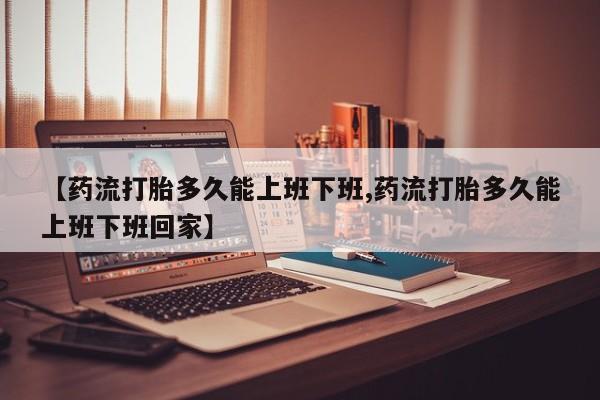 打胎药正品包邮联系方式【药流打胎多久能上班下班,药流打胎多久能上班下班回家】