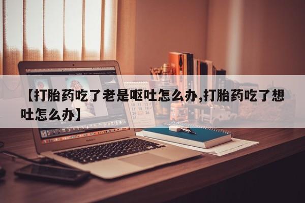 打胎药正品包邮联系方式【打胎药吃了老是呕吐怎么办,打胎药吃了想吐怎么办】