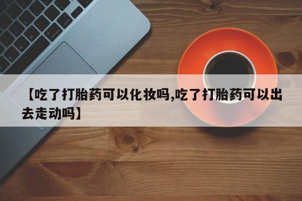 打胎药正品包邮联系方式【吃了打胎药可以化妆吗,吃了打胎药可以出去走动吗】