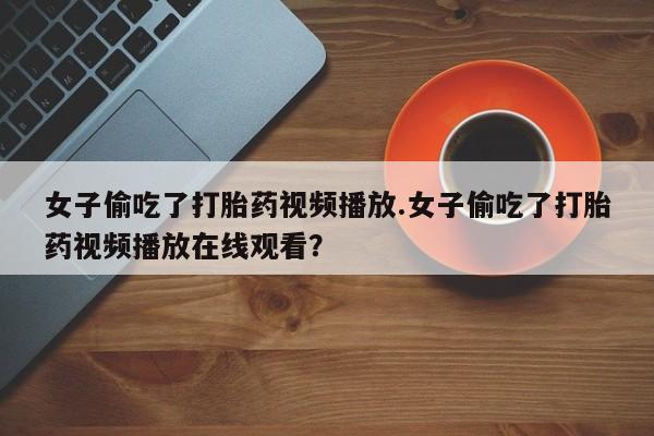 打胎药正品包邮联系方式女子偷吃了打胎药视频播放.女子偷吃了打胎药视频播放在线观看？