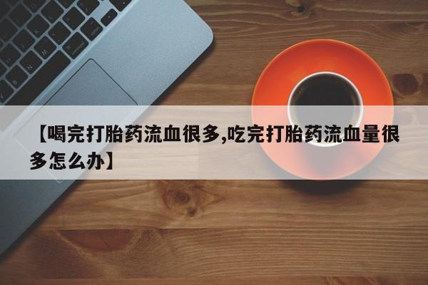 打胎药正品包邮联系方式【喝完打胎药流血很多,吃完打胎药流血量很多怎么办】