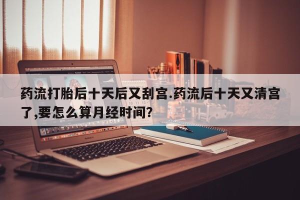 打胎药正品包邮联系方式药流打胎后十天后又刮宫.药流后十天又清宫了,要怎么算月经时间？