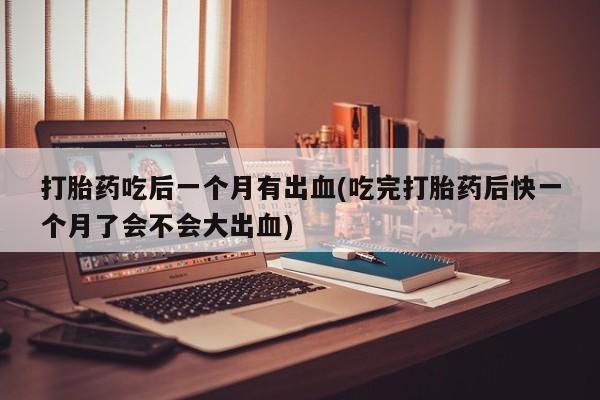 打胎药正品包邮联系方式打胎药吃后一个月有出血(吃完打胎药后快一个月了会不会大出血)