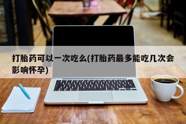 打胎药正品包邮联系方式打胎药可以一次吃么(打胎药最多能吃几次会影响怀孕)