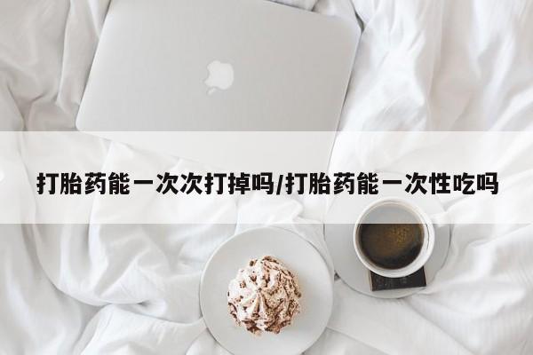 打胎药正品包邮联系方式打胎药能一次次打掉吗/打胎药能一次性吃吗