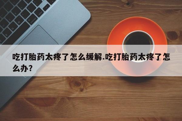 打胎药正品包邮联系方式吃打胎药太疼了怎么缓解.吃打胎药太疼了怎么办？