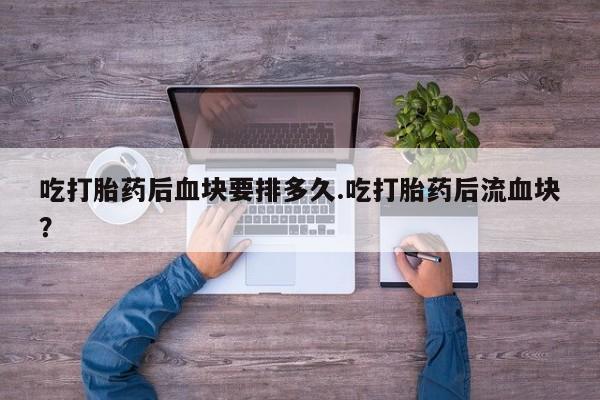 打胎药正品包邮联系方式吃打胎药后血块要排多久.吃打胎药后流血块？
