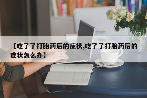 打胎药正品包邮联系方式【吃了了打胎药后的症状,吃了了打胎药后的症状怎么办】