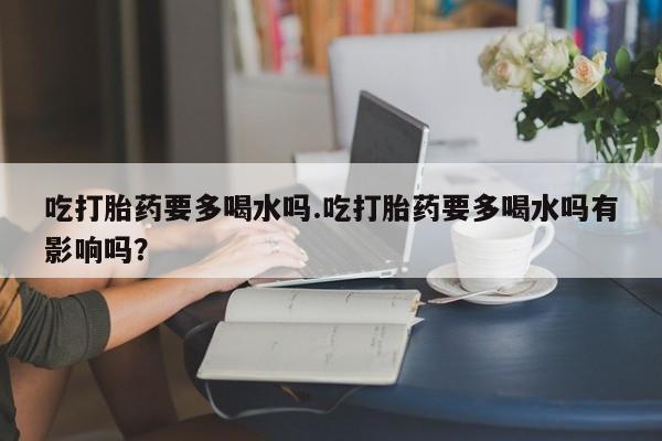 打胎药正品包邮联系方式吃打胎药要多喝水吗.吃打胎药要多喝水吗有影响吗？